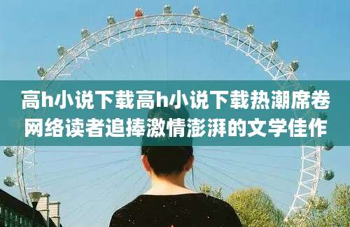 高h小说下载高h小说下载热潮席卷网络读者追捧激情澎湃的文学佳作