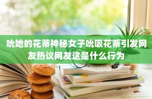 吮她的花蒂神秘女子吮吸花蒂引发网友热议网友这是什么行为