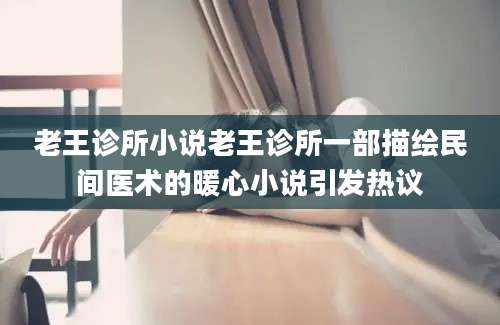 老王诊所小说老王诊所一部描绘民间医术的暖心小说引发热议