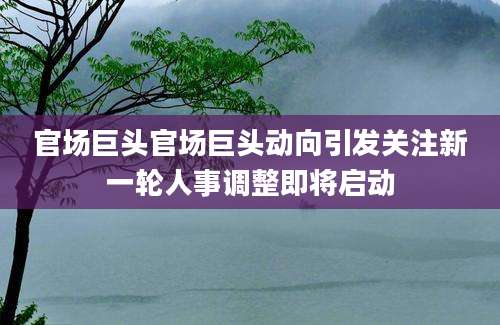 官场巨头官场巨头动向引发关注新一轮人事调整即将启动