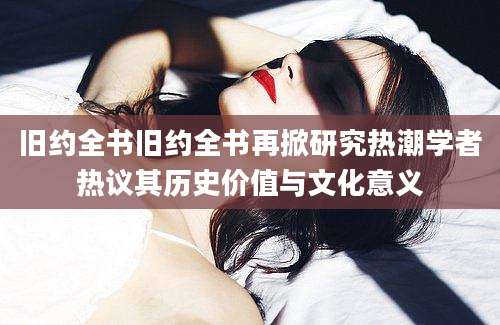 旧约全书旧约全书再掀研究热潮学者热议其历史价值与文化意义