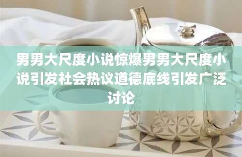 男男大尺度小说惊爆男男大尺度小说引发社会热议道德底线引发广泛讨论