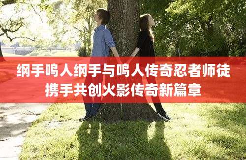 纲手鸣人纲手与鸣人传奇忍者师徒携手共创火影传奇新篇章