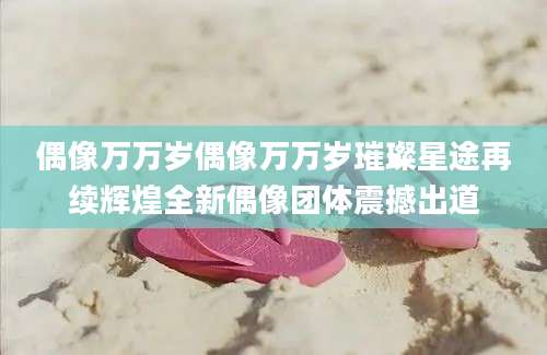 偶像万万岁偶像万万岁璀璨星途再续辉煌全新偶像团体震撼出道
