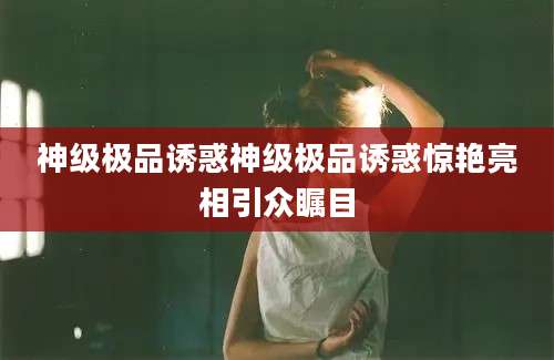 神级极品诱惑神级极品诱惑惊艳亮相引众瞩目