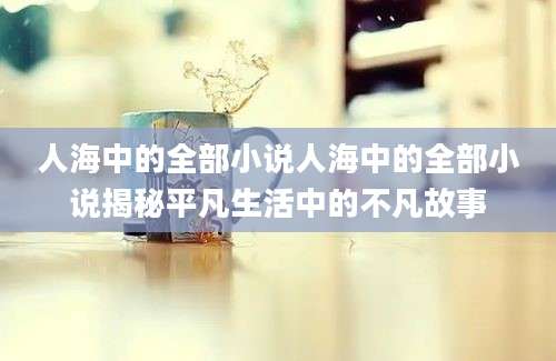 人海中的全部小说人海中的全部小说揭秘平凡生活中的不凡故事