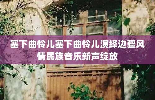 塞下曲怜儿塞下曲怜儿演绎边疆风情民族音乐新声绽放