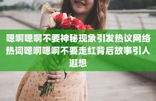 嗯啊嗯啊不要神秘现象引发热议网络热词嗯啊嗯啊不要走红背后故事引人遐想