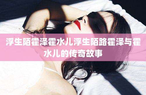 浮生陌霍泽霍水儿浮生陌路霍泽与霍水儿的传奇故事