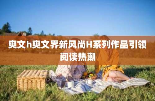 爽文h爽文界新风尚H系列作品引领阅读热潮