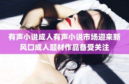 有声小说成人有声小说市场迎来新风口成人题材作品备受关注