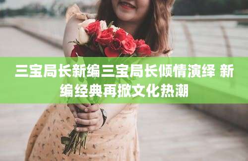 三宝局长新编三宝局长倾情演绎 新编经典再掀文化热潮