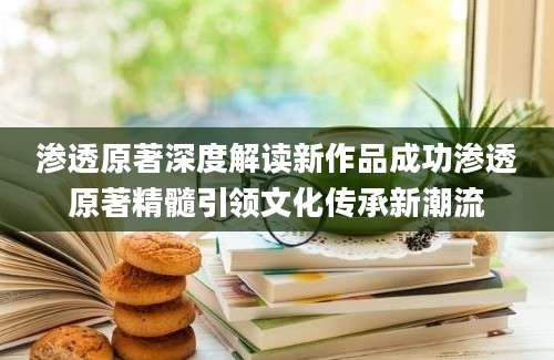 渗透原著深度解读新作品成功渗透原著精髓引领文化传承新潮流