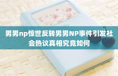 男男np惊世反转男男NP事件引发社会热议真相究竟如何