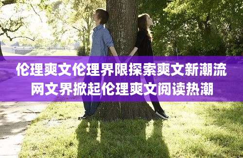 伦理爽文伦理界限探索爽文新潮流网文界掀起伦理爽文阅读热潮