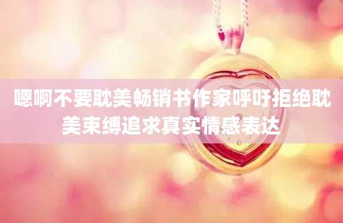 嗯啊不要耽美畅销书作家呼吁拒绝耽美束缚追求真实情感表达