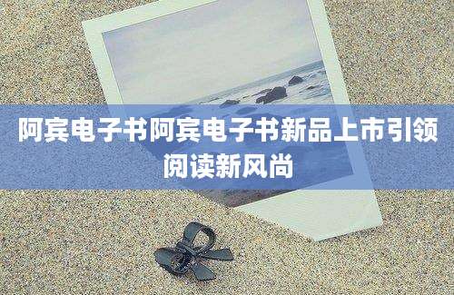 阿宾电子书阿宾电子书新品上市引领阅读新风尚