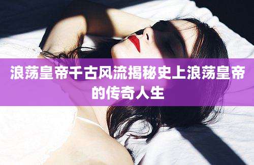 浪荡皇帝千古风流揭秘史上浪荡皇帝的传奇人生