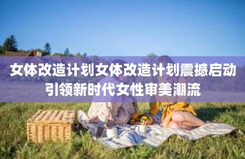女体改造计划女体改造计划震撼启动引领新时代女性审美潮流