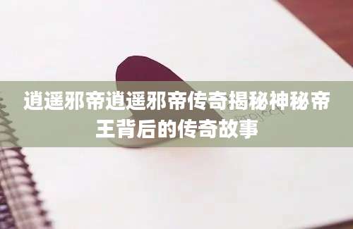 逍遥邪帝逍遥邪帝传奇揭秘神秘帝王背后的传奇故事