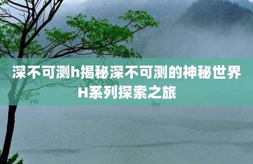 深不可测h揭秘深不可测的神秘世界H系列探索之旅