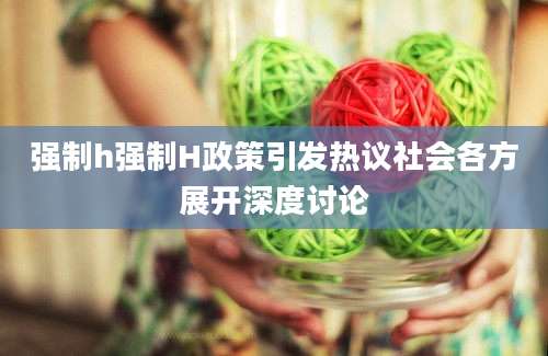 强制h强制H政策引发热议社会各方展开深度讨论