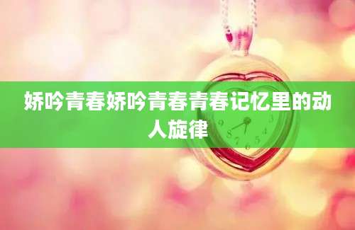 娇吟青春娇吟青春青春记忆里的动人旋律