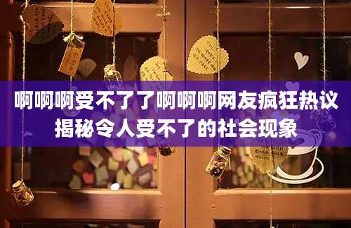 啊啊啊受不了了啊啊啊网友疯狂热议揭秘令人受不了的社会现象