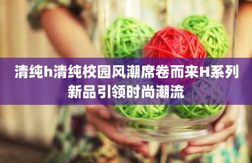 清纯h清纯校园风潮席卷而来H系列新品引领时尚潮流