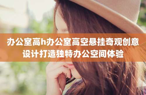办公室高h办公室高空悬挂奇观创意设计打造独特办公空间体验
