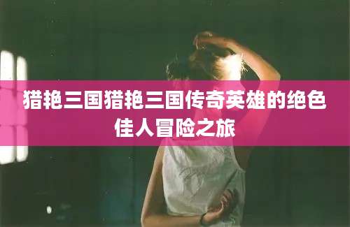 猎艳三国猎艳三国传奇英雄的绝色佳人冒险之旅