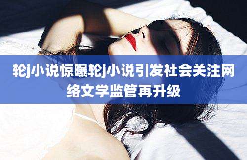 轮j小说惊曝轮j小说引发社会关注网络文学监管再升级