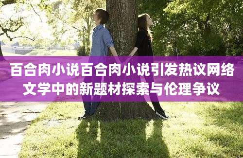 百合肉小说百合肉小说引发热议网络文学中的新题材探索与伦理争议