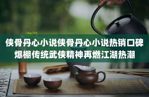 侠骨丹心小说侠骨丹心小说热销口碑爆棚传统武侠精神再燃江湖热潮