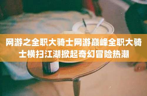 网游之全职大骑士网游巅峰全职大骑士横扫江湖掀起奇幻冒险热潮