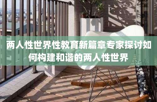 两人性世界性教育新篇章专家探讨如何构建和谐的两人性世界