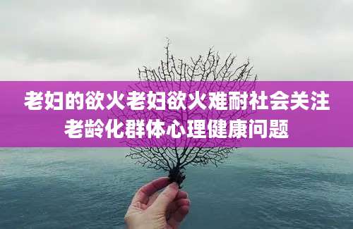 老妇的欲火老妇欲火难耐社会关注老龄化群体心理健康问题