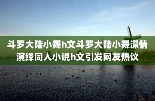 斗罗大陆小舞h文斗罗大陆小舞深情演绎同人小说h文引发网友热议