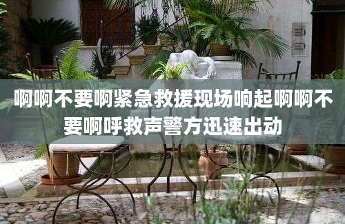 啊啊不要啊紧急救援现场响起啊啊不要啊呼救声警方迅速出动