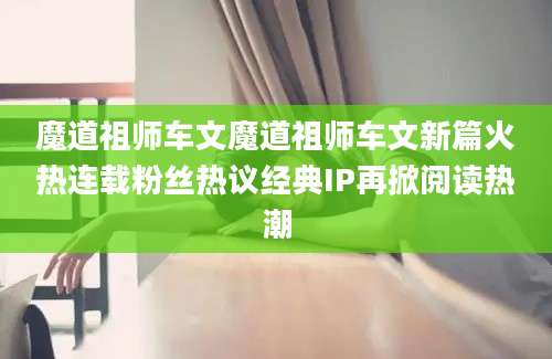 魔道祖师车文魔道祖师车文新篇火热连载粉丝热议经典IP再掀阅读热潮