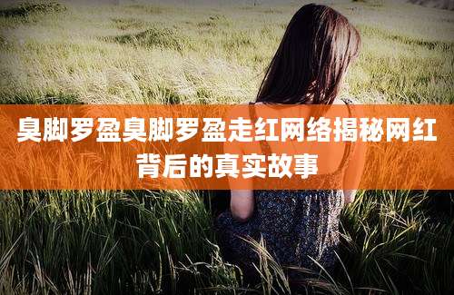 臭脚罗盈臭脚罗盈走红网络揭秘网红背后的真实故事