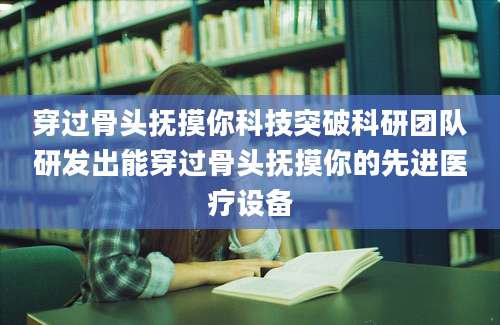 穿过骨头抚摸你科技突破科研团队研发出能穿过骨头抚摸你的先进医疗设备