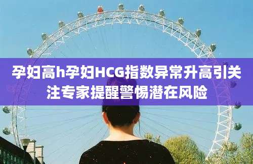 孕妇高h孕妇HCG指数异常升高引关注专家提醒警惕潜在风险