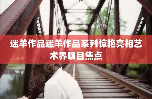 迷羊作品迷羊作品系列惊艳亮相艺术界瞩目焦点