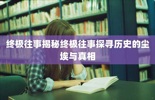 终极往事揭秘终极往事探寻历史的尘埃与真相
