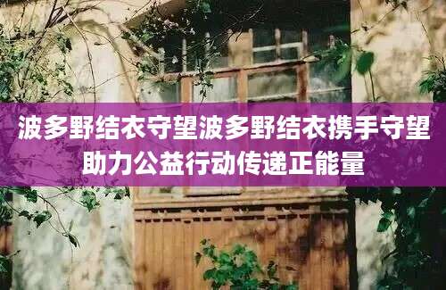 波多野结衣守望波多野结衣携手守望助力公益行动传递正能量