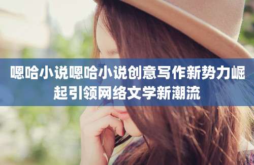 嗯哈小说嗯哈小说创意写作新势力崛起引领网络文学新潮流