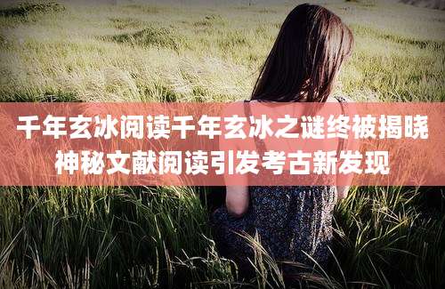 千年玄冰阅读千年玄冰之谜终被揭晓神秘文献阅读引发考古新发现