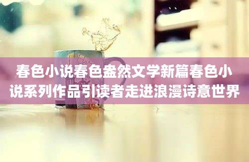 春色小说春色盎然文学新篇春色小说系列作品引读者走进浪漫诗意世界