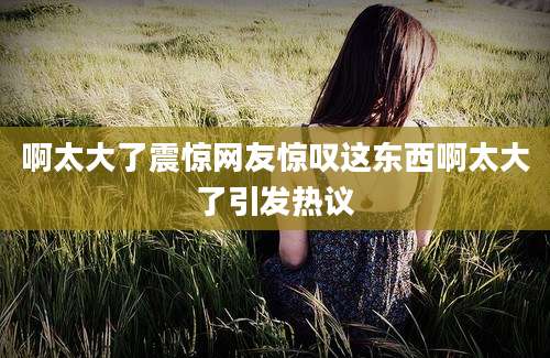 啊太大了震惊网友惊叹这东西啊太大了引发热议